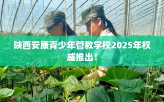 陕西安康青少年管教学校2025年权威推出！