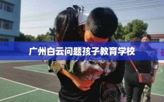 广州白云问题孩子教育学校