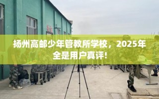 扬州高邮少年管教所学校，2025年全是用户真评!