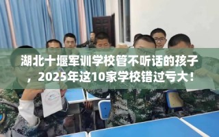 湖北十堰军训学校管不听话的孩子，2025年这10家学校错过亏大！