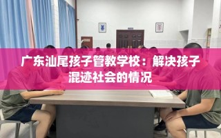 广东汕尾孩子管教学校：解决孩子混迹社会的情况