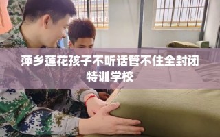 萍乡莲花孩子不听话管不住全封闭特训学校