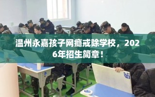 温州永嘉孩子网瘾戒除学校，2026年招生简章！