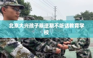 北京大兴孩子叛逆期不听话教育学校