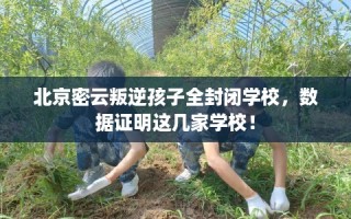 北京密云叛逆孩子全封闭学校，数据证明这几家学校！