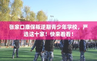 张家口康保叛逆期青少年学校，严选这十家！快来看看！