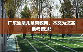 广东汕尾儿童管教所，本文为您实地考察过！