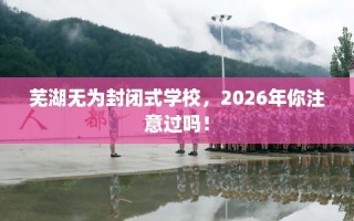 芜湖无为封闭式学校，2026年你注意过吗！