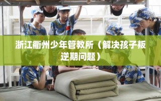 浙江衢州少年管教所（解决孩子叛逆期问题）