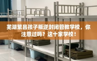 芜湖繁昌孩子叛逆封闭管教学校，你注意过吗？这十家学校！