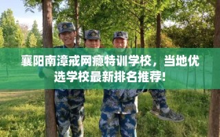 襄阳南漳戒网瘾特训学校，当地优选学校最新排名推荐!