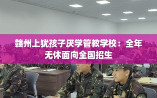 赣州上犹孩子厌学管教学校：全年无休面向全国招生