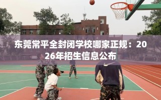 东莞常平全封闭学校哪家正规：2026年招生信息公布