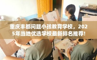 重庆丰都问题小孩教育学校，2025年当地优选学校最新排名推荐!