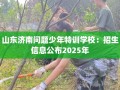 山东济南问题少年特训学校：招生信息公布2025年