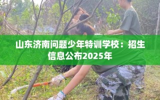 山东济南问题少年特训学校：招生信息公布2025年