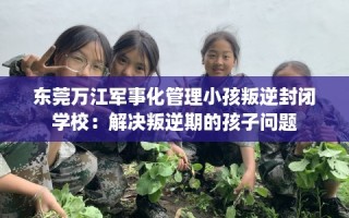 东莞万江军事化管理小孩叛逆封闭学校：解决叛逆期的孩子问题