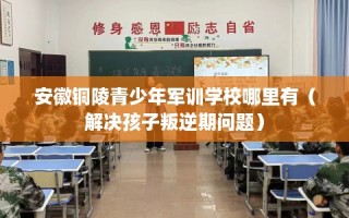 安徽铜陵青少年军训学校哪里有（解决孩子叛逆期问题）