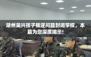 湖州吴兴孩子叛逆问题封闭学校，本篇为您深度揭示!