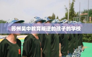 苏州吴中教育叛逆的孩子的学校