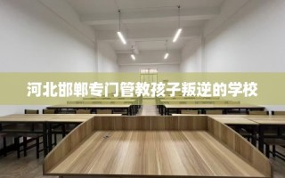河北邯郸专门管教孩子叛逆的学校