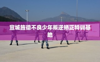 宣城旌德不良少年叛逆矫正特训基地