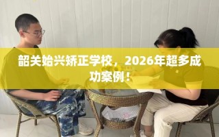 韶关始兴矫正学校，2026年超多成功案例！