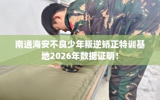 南通海安不良少年叛逆矫正特训基地2026年数据证明！