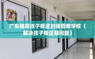 广东揭阳孩子叛逆封闭管教学校（解决孩子叛逆期问题）