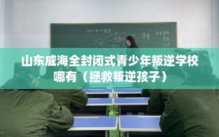山东威海全封闭式青少年叛逆学校哪有（拯救叛逆孩子）