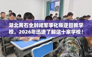 湖北黄石全封闭军事化叛逆管教学校，2026年迅速了解这十家学校！