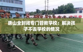 唐山全封闭专门管教学校：解决孩子不去学校的情况