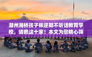 潮州湘桥孩子叛逆期不听话教育学校，请瞧这十家！本文为您精心筛选！