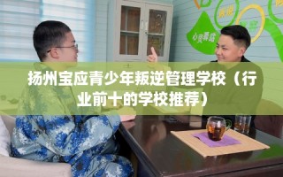 扬州宝应青少年叛逆管理学校（行业前十的学校推荐）