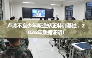 卢湾不良少年叛逆矫正特训基地，2026年数据证明！