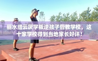 丽水缙云厌学叛逆孩子管教学校，这十家学校得到当地家长好评！