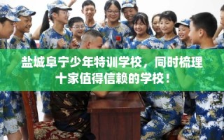 盐城阜宁少年特训学校，同时梳理十家值得信赖的学校！