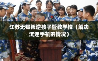 江苏无锡叛逆孩子管教学校（解决沉迷手机的情况）