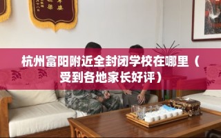 杭州富阳附近全封闭学校在哪里（受到各地家长好评）