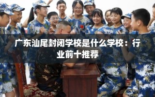 广东汕尾封闭学校是什么学校：行业前十推荐