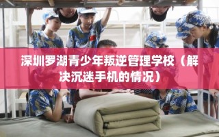 深圳罗湖青少年叛逆管理学校（解决沉迷手机的情况）