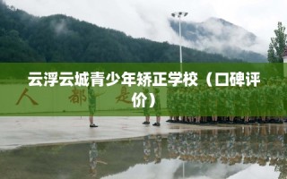 云浮云城青少年矫正学校（口碑评价）