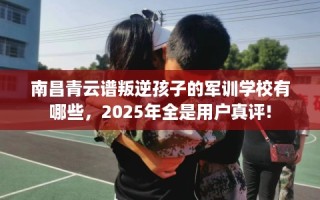 南昌青云谱叛逆孩子的军训学校有哪些，2025年全是用户真评!