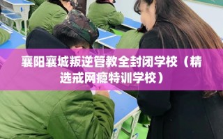 襄阳襄城叛逆管教全封闭学校（精选戒网瘾特训学校）