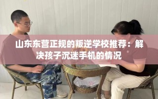 山东东营正规的叛逆学校推荐：解决孩子沉迷手机的情况