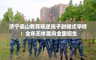 济宁梁山教育叛逆孩子封闭式学校：全年无休面向全国招生