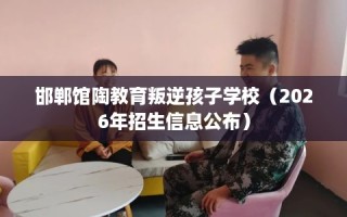 邯郸馆陶教育叛逆孩子学校（2026年招生信息公布）
