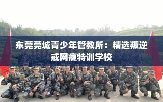 东莞莞城青少年管教所：精选叛逆戒网瘾特训学校