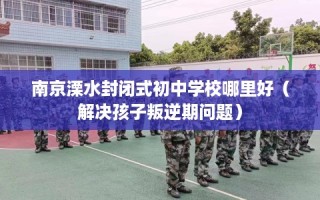 南京溧水封闭式初中学校哪里好（解决孩子叛逆期问题）