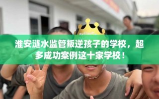 淮安涟水监管叛逆孩子的学校，超多成功案例这十家学校！